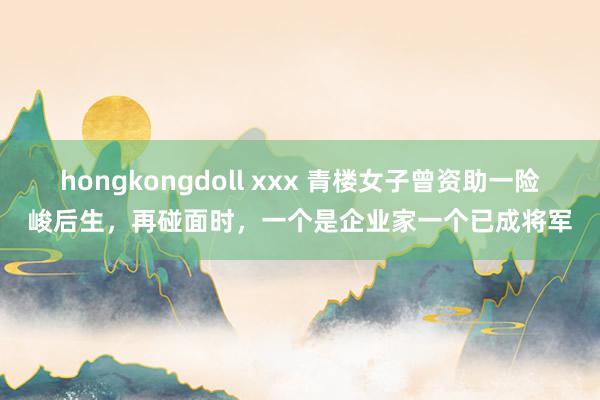 hongkongdoll xxx 青楼女子曾资助一险峻后生，再碰面时，一个是企业家一个已成将军