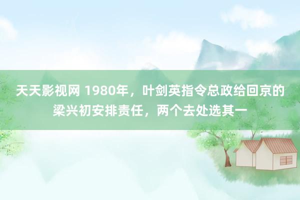 天天影视网 1980年，叶剑英指令总政给回京的梁兴初安排责任，两个去处选其一