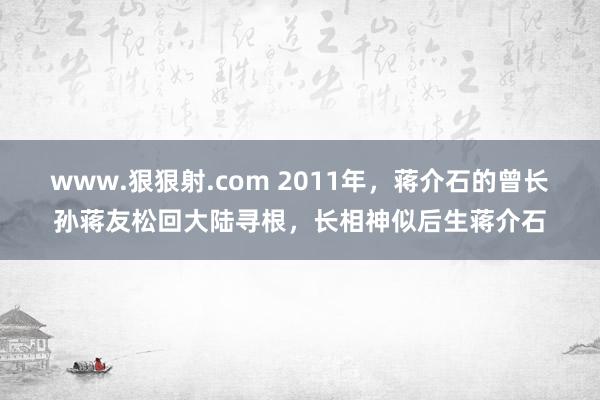 www.狠狠射.com 2011年，蒋介石的曾长孙蒋友松回大陆寻根，长相神似后生蒋介石