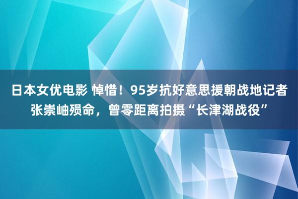 日本女优电影 悼惜！95岁抗好意思援朝战地记者张崇岫殒命，曾零距离拍摄“长津湖战役”