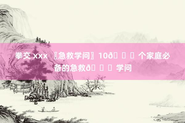 拳交 xxx 〖急救学问〗10🔔个家庭必备的急救🔔学问