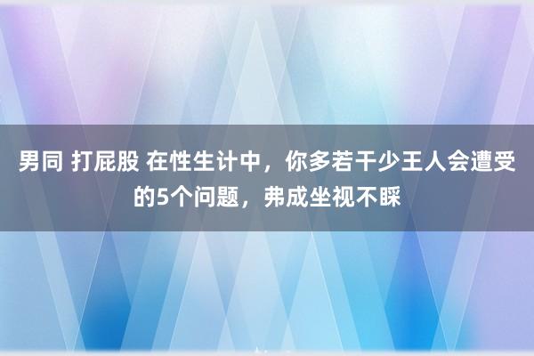 男同 打屁股 在性生计中，你多若干少王人会遭受的5个问题，弗成坐视不睬