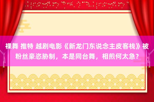 裸舞 推特 越剧电影《新龙门东说念主皮客栈》被粉丝豪恣胁制，本是同台舞，相煎何太急？