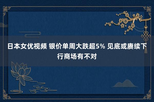 日本女优视频 银价单周大跌超5% 见底或赓续下行商场有不对