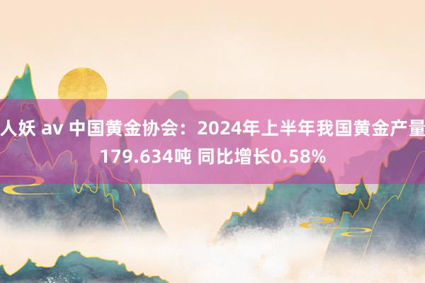 人妖 av 中国黄金协会：2024年上半年我国黄金产量179.634吨 同比增长0.58%