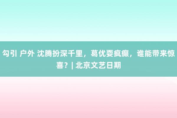 勾引 户外 沈腾扮深千里，葛优耍疯癫，谁能带来惊喜？| 北京文艺日期