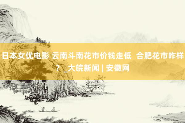 日本女优电影 云南斗南花市价钱走低  合肥花市咋样？_大皖新闻 | 安徽网