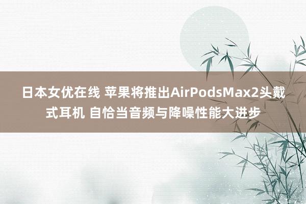 日本女优在线 苹果将推出AirPodsMax2头戴式耳机 自恰当音频与降噪性能大进步