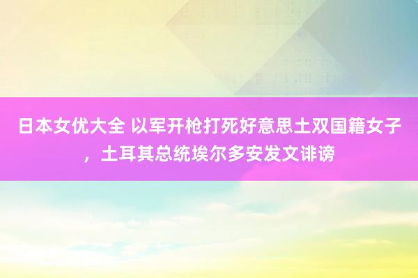 日本女优大全 以军开枪打死好意思土双国籍女子，土耳其总统埃尔多安发文诽谤