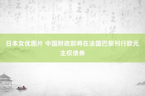 日本女优图片 中国财政部将在法国巴黎刊行欧元主权债券