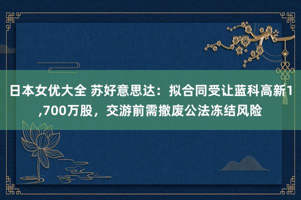 日本女优大全 苏好意思达：拟合同受让蓝科高新1，700万股，交游前需撤废公法冻结风险