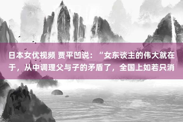 日本女优视频 贾平凹说：“女东谈主的伟大就在于，从中调理父与子的矛盾了，全国上如若只消