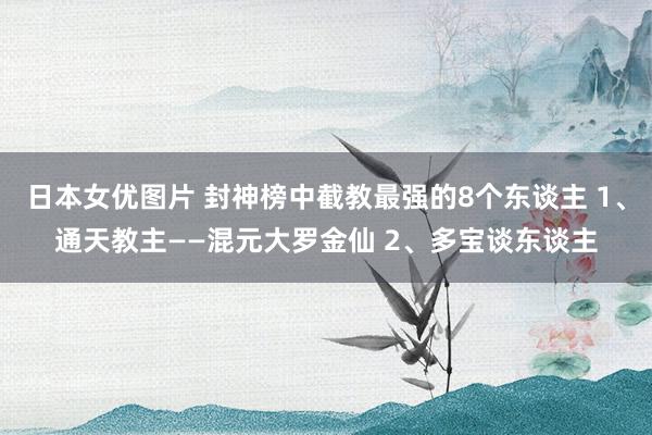 日本女优图片 封神榜中截教最强的8个东谈主 1、通天教主——混元大罗金仙 2、多宝谈东谈主