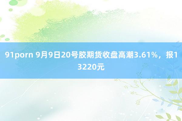 91porn 9月9日20号胶期货收盘高潮3.61%，报13220元