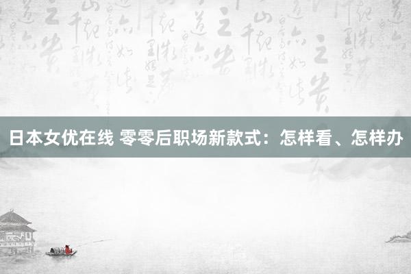 日本女优在线 零零后职场新款式：怎样看、怎样办