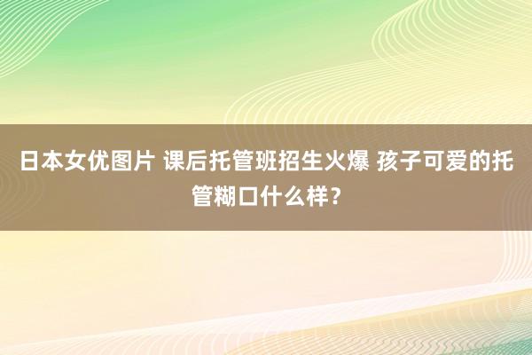 日本女优图片 课后托管班招生火爆 孩子可爱的托管糊口什么样？