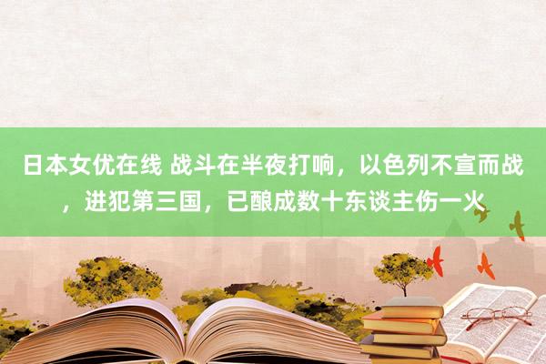 日本女优在线 战斗在半夜打响，以色列不宣而战，进犯第三国，已酿成数十东谈主伤一火