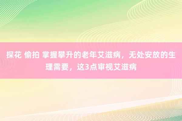 探花 偷拍 掌握攀升的老年艾滋病，无处安放的生理需要，这3点审视艾滋病