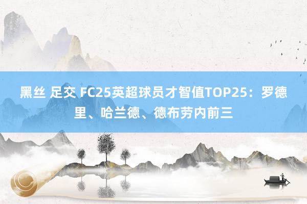 黑丝 足交 FC25英超球员才智值TOP25：罗德里、哈兰德、德布劳内前三