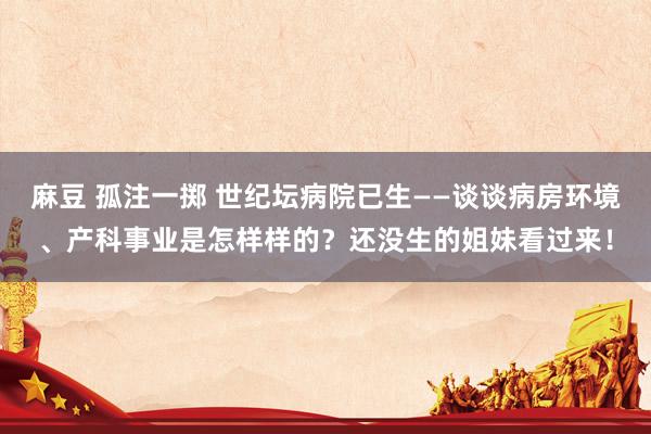 麻豆 孤注一掷 世纪坛病院已生——谈谈病房环境、产科事业是怎样样的？还没生的姐妹看过来！