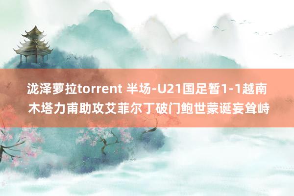 泷泽萝拉torrent 半场-U21国足暂1-1越南 木塔力甫助攻艾菲尔丁破门鲍世蒙诞妄耸峙