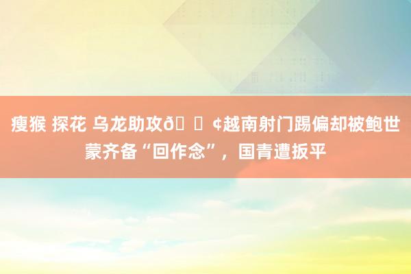 瘦猴 探花 乌龙助攻😢越南射门踢偏却被鲍世蒙齐备“回作念”，国青遭扳平