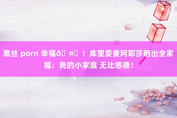 黑丝 porn 幸福🤗！库里爱妻阿耶莎晒出全家福：我的小家庭 无比感德！