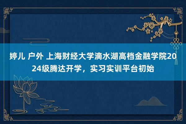 婷儿 户外 上海财经大学滴水湖高档金融学院2024级腾达开学，实习实训平台初始