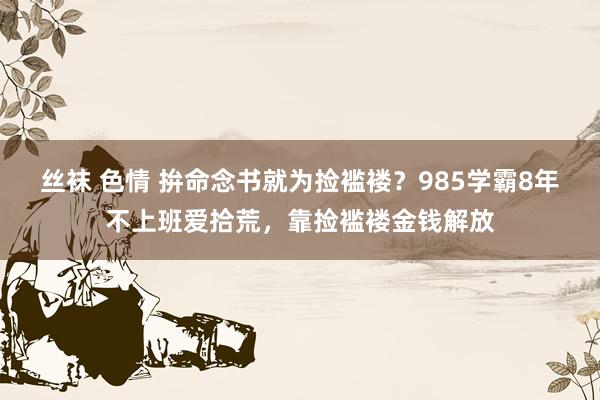 丝袜 色情 拚命念书就为捡褴褛？985学霸8年不上班爱拾荒，靠捡褴褛金钱解放