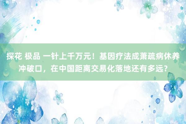 探花 极品 一针上千万元！基因疗法成萧疏病休养冲破口，在中国距离交易化落地还有多远？