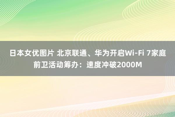 日本女优图片 北京联通、华为开启Wi-Fi 7家庭前卫活动筹办：速度冲破2000M