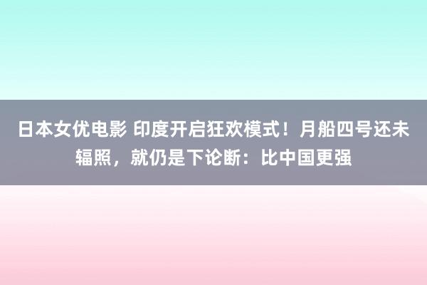 日本女优电影 印度开启狂欢模式！月船四号还未辐照，就仍是下论断：比中国更强