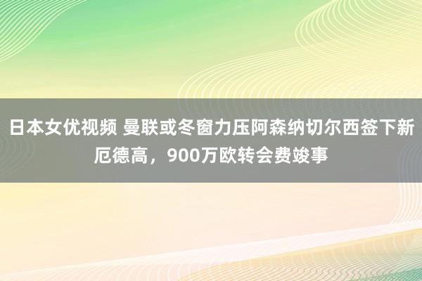 日本女优视频 曼联或冬窗力压阿森纳切尔西签下新厄德高，900万欧转会费竣事