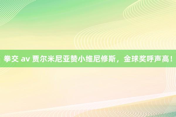 拳交 av 贾尔米尼亚赞小维尼修斯，金球奖呼声高！