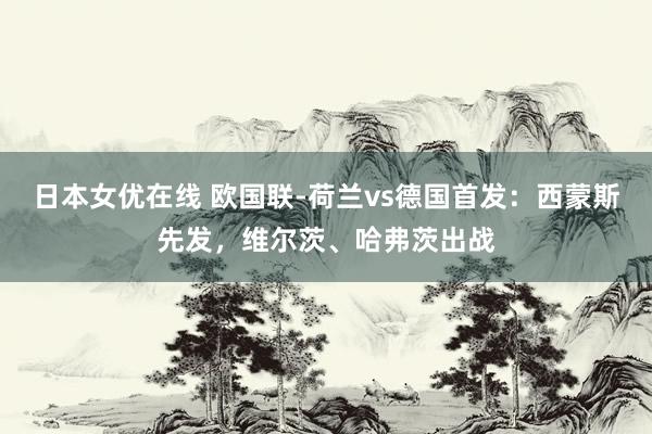 日本女优在线 欧国联-荷兰vs德国首发：西蒙斯先发，维尔茨、哈弗茨出战