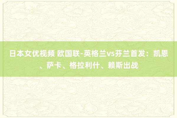 日本女优视频 欧国联-英格兰vs芬兰首发：凯恩、萨卡、格拉利什、赖斯出战