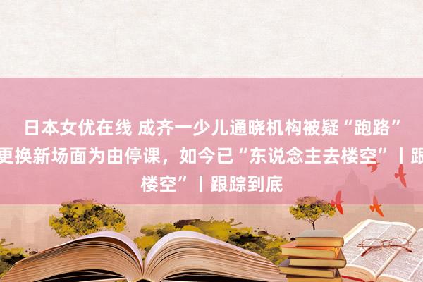 日本女优在线 成齐一少儿通晓机构被疑“跑路”：曾以更换新场面为由停课，如今已“东说念主去楼空”丨跟踪到底