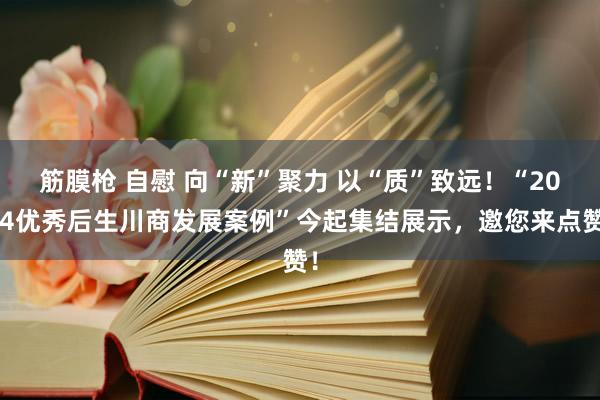 筋膜枪 自慰 向“新”聚力 以“质”致远！“2024优秀后生川商发展案例”今起集结展示，邀您来点赞！