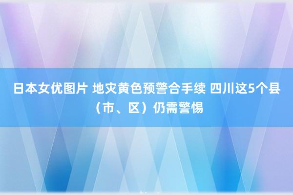 日本女优图片 地灾黄色预警合手续 四川这5个县（市、区）仍需警惕