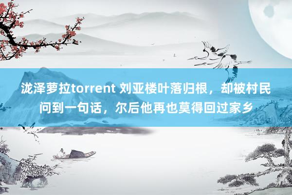 泷泽萝拉torrent 刘亚楼叶落归根，却被村民问到一句话，尔后他再也莫得回过家乡