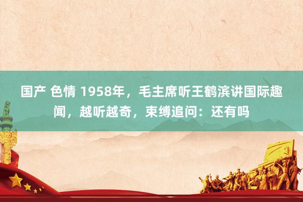 国产 色情 1958年，毛主席听王鹤滨讲国际趣闻，越听越奇，束缚追问：还有吗