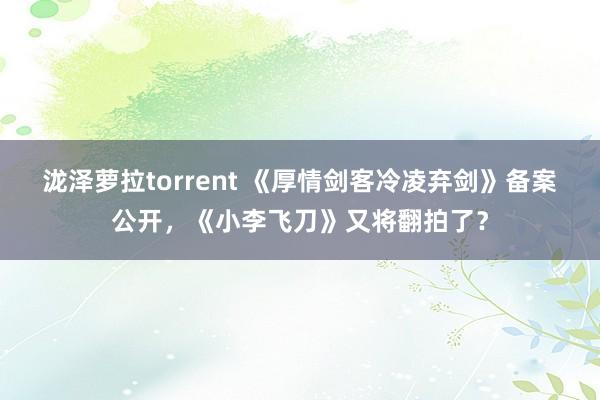 泷泽萝拉torrent 《厚情剑客冷凌弃剑》备案公开，《小李飞刀》又将翻拍了？