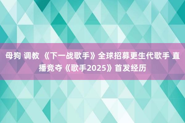 母狗 调教 《下一战歌手》全球招募更生代歌手 直播竞夺《歌手2025》首发经历