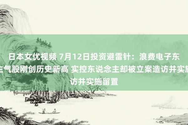 日本女优视频 7月12日投资避雷针：浪费电子东说念主气股刚创历史新高 实控东说念主却被立案造访并实施留置