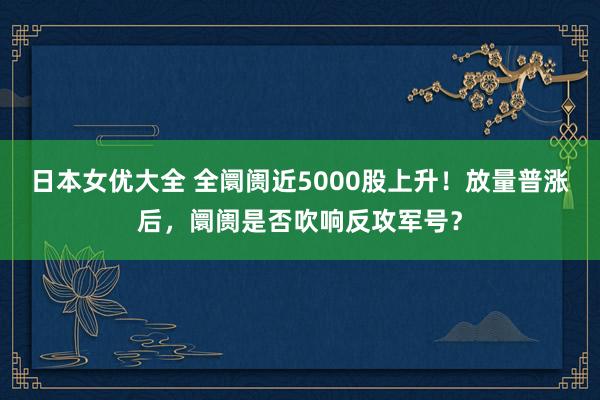 日本女优大全 全阛阓近5000股上升！放量普涨后，阛阓是否吹响反攻军号？