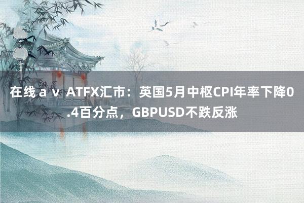 在线ａｖ ATFX汇市：英国5月中枢CPI年率下降0.4百分点，GBPUSD不跌反涨