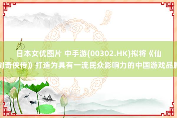 日本女优图片 中手游(00302.HK)拟将《仙剑奇侠传》打造为具有一流民众影响力的中国游戏品牌