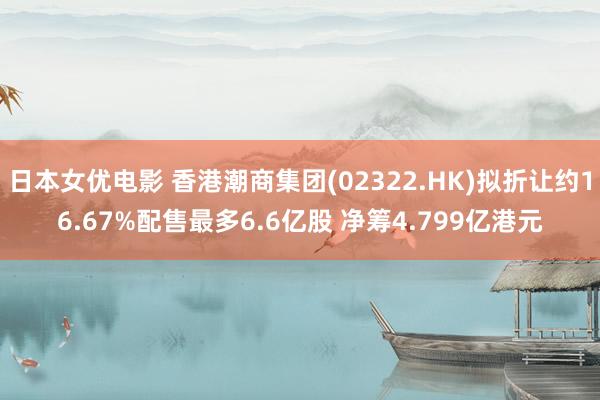 日本女优电影 香港潮商集团(02322.HK)拟折让约16.67%配售最多6.6亿股 净筹4.799亿港元