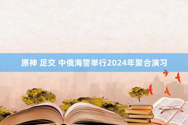 原神 足交 中俄海警举行2024年聚合演习