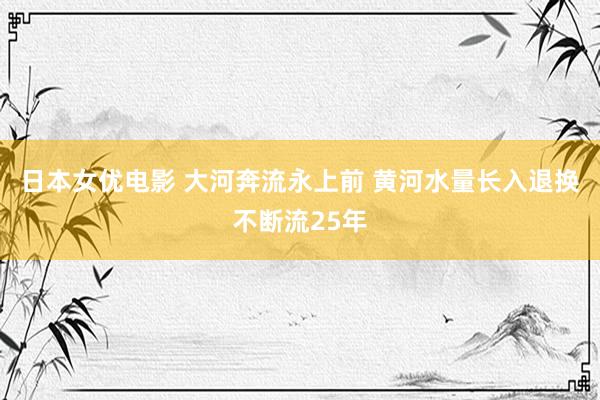 日本女优电影 大河奔流永上前 黄河水量长入退换不断流25年